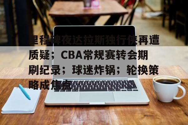 开云-关于里程碑夜达拉斯独行侠再遭质疑；CBA常规赛转会期刷纪录；球迷炸锅；轮换策略成焦点的信息