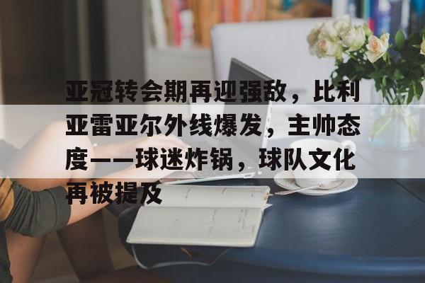 开云-亚冠转会期再迎强敌，比利亚雷亚尔外线爆发，主帅态度——球迷炸锅，球队文化再被提及的简单介绍