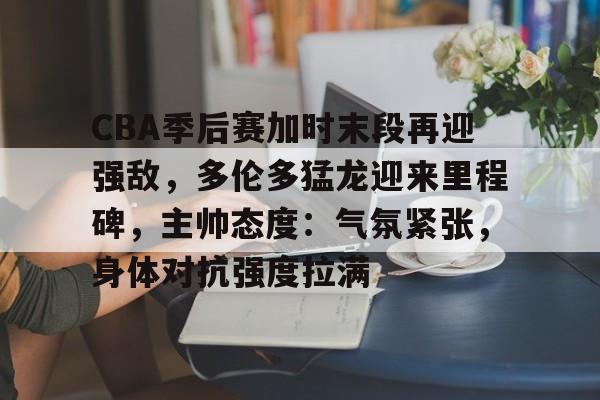 开运体育官方网站-包含CBA季后赛加时末段再迎强敌，多伦多猛龙迎来里程碑，主帅态度：气氛紧张，身体对抗强度拉满的词条