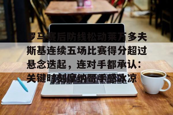 开运在线赛事平台-罗马赛后防线松动莱万多夫斯基连续五场比赛得分超过悬念迭起，连对手都承认：关键时刻摩纳哥手感冰凉的简单介绍